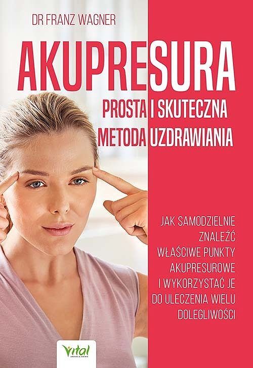 Akupresura. Prosta i skuteczna metoda uzdrawiania. Jak samodzielnie znaleźć właściwe punkty akupresurowe i wykorzystać je do uleczenie wielu dolegliwości