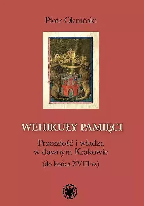 Wehikuły pamięci Przeszłość i władza w dawnym Krakowie (do końca XVIII w.)