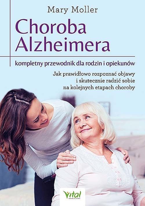 Choroba alzheimera. Kompletny przewodnik dla rodzin i opiekunów. Jak prawidłowo rozpoznać objawy i skutecznie radzić sobie na kolejnych etapach choroby