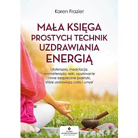 Mała księga prostych technik uzdrawiania energią. Litoterapia, medytacja, aromaterapia, reiki, opukiwanie i inne bezpieczne praktyki, które uzdrawiają ciało i umysł