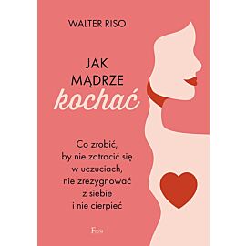 Jak mądrze kochać. Co zrobić, by nie zatracić się w uczuciach, nie zrezygnować z siebie i nie cierpieć