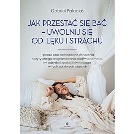 Jak przestać się bać - uwolnij się od lęku i strachu. Hipnoza oraz samodzielne ćwiczenia pozytywnego programowania podświadomości, by odzyskać spokój i równowagę w tych burzliwych czasach