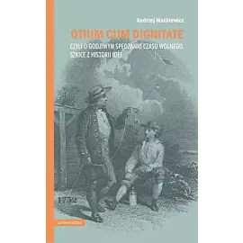 Otium cum dignitae, czyli o godziwym spędzaniu czasu wolnego. Szkice z historii idei