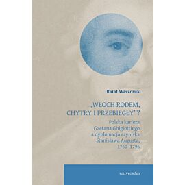`Włoch rodem, chytry i przebiegły”? Polska kariera Gaetana Ghigiottiego a dyplomacja rzymska Stanisława Augusta, 1760–1796