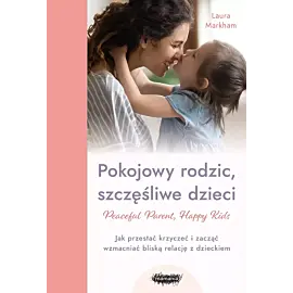 Peaceful Parent, Happy Kids. Pokojowy rodzic, szczęśliwe dzieci. Jak przestać krzyczeć i zacząć wzmacniać bliską relację z dzieckiem