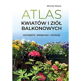 Atlas kwiatów i ziół balkonowych. Wymagania. Pielęgnacja. Aranżacje