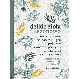Dzikie zioła sezonowo. 60 przepisów na zaskakujące potrawy z aromatycznymi chwastami w roli głównej